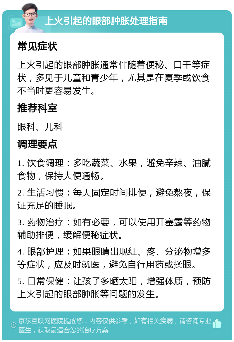 上火引起的眼部肿胀处理指南 常见症状 上火引起的眼部肿胀通常伴随着便秘、口干等症状，多见于儿童和青少年，尤其是在夏季或饮食不当时更容易发生。 推荐科室 眼科、儿科 调理要点 1. 饮食调理：多吃蔬菜、水果，避免辛辣、油腻食物，保持大便通畅。 2. 生活习惯：每天固定时间排便，避免熬夜，保证充足的睡眠。 3. 药物治疗：如有必要，可以使用开塞露等药物辅助排便，缓解便秘症状。 4. 眼部护理：如果眼睛出现红、疼、分泌物增多等症状，应及时就医，避免自行用药或揉眼。 5. 日常保健：让孩子多晒太阳，增强体质，预防上火引起的眼部肿胀等问题的发生。