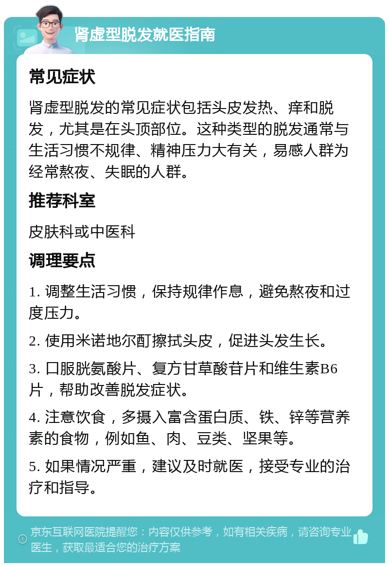 肾虚型脱发就医指南 常见症状 肾虚型脱发的常见症状包括头皮发热、痒和脱发，尤其是在头顶部位。这种类型的脱发通常与生活习惯不规律、精神压力大有关，易感人群为经常熬夜、失眠的人群。 推荐科室 皮肤科或中医科 调理要点 1. 调整生活习惯，保持规律作息，避免熬夜和过度压力。 2. 使用米诺地尔酊擦拭头皮，促进头发生长。 3. 口服胱氨酸片、复方甘草酸苷片和维生素B6片，帮助改善脱发症状。 4. 注意饮食，多摄入富含蛋白质、铁、锌等营养素的食物，例如鱼、肉、豆类、坚果等。 5. 如果情况严重，建议及时就医，接受专业的治疗和指导。