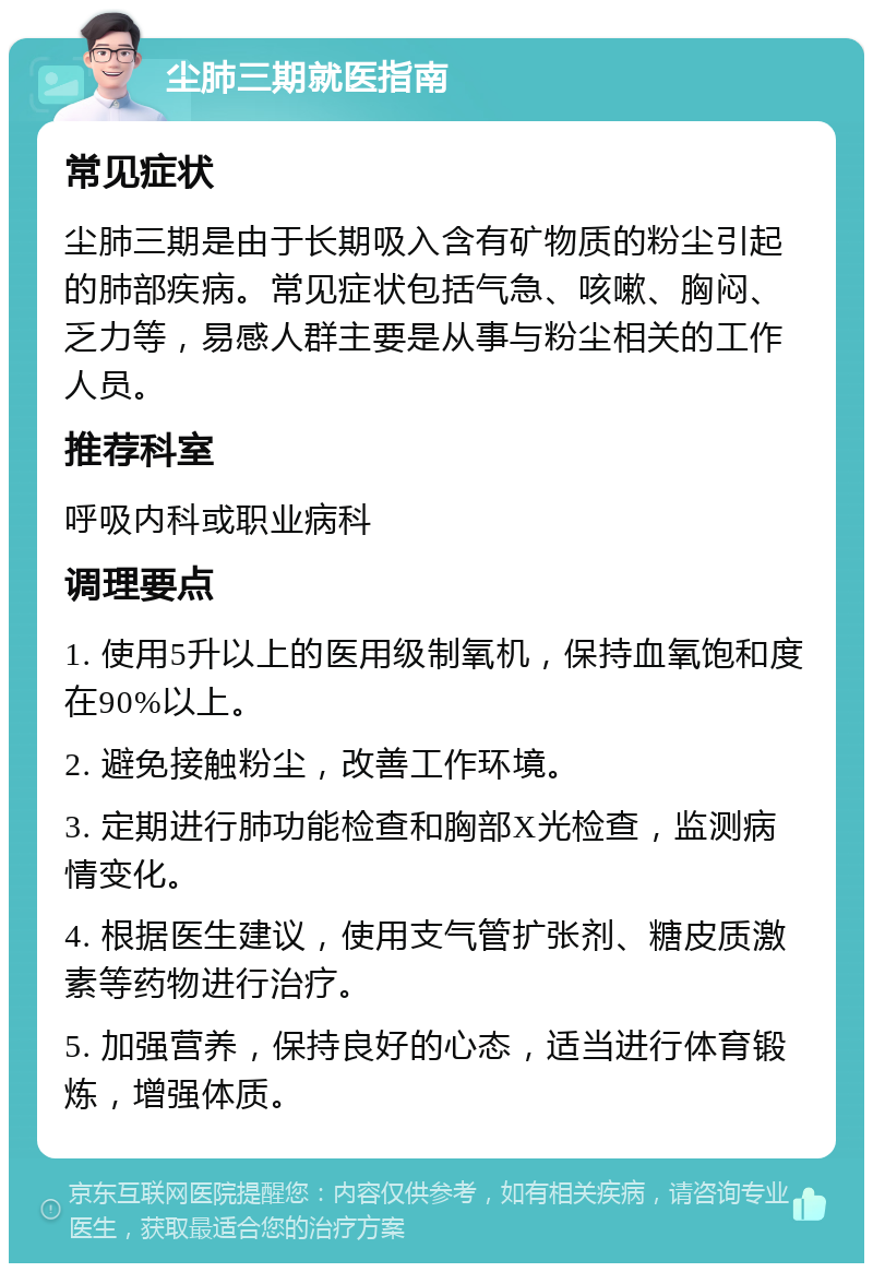 尘肺三期就医指南 常见症状 尘肺三期是由于长期吸入含有矿物质的粉尘引起的肺部疾病。常见症状包括气急、咳嗽、胸闷、乏力等，易感人群主要是从事与粉尘相关的工作人员。 推荐科室 呼吸内科或职业病科 调理要点 1. 使用5升以上的医用级制氧机，保持血氧饱和度在90%以上。 2. 避免接触粉尘，改善工作环境。 3. 定期进行肺功能检查和胸部X光检查，监测病情变化。 4. 根据医生建议，使用支气管扩张剂、糖皮质激素等药物进行治疗。 5. 加强营养，保持良好的心态，适当进行体育锻炼，增强体质。