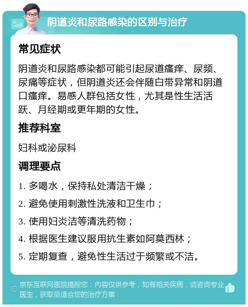 阴道炎和尿路感染的区别与治疗 常见症状 阴道炎和尿路感染都可能引起尿道瘙痒、尿频、尿痛等症状，但阴道炎还会伴随白带异常和阴道口瘙痒。易感人群包括女性，尤其是性生活活跃、月经期或更年期的女性。 推荐科室 妇科或泌尿科 调理要点 1. 多喝水，保持私处清洁干燥； 2. 避免使用刺激性洗液和卫生巾； 3. 使用妇炎洁等清洗药物； 4. 根据医生建议服用抗生素如阿莫西林； 5. 定期复查，避免性生活过于频繁或不洁。