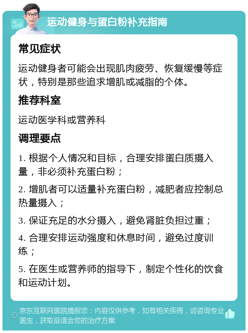 运动健身与蛋白粉补充指南 常见症状 运动健身者可能会出现肌肉疲劳、恢复缓慢等症状，特别是那些追求增肌或减脂的个体。 推荐科室 运动医学科或营养科 调理要点 1. 根据个人情况和目标，合理安排蛋白质摄入量，非必须补充蛋白粉； 2. 增肌者可以适量补充蛋白粉，减肥者应控制总热量摄入； 3. 保证充足的水分摄入，避免肾脏负担过重； 4. 合理安排运动强度和休息时间，避免过度训练； 5. 在医生或营养师的指导下，制定个性化的饮食和运动计划。