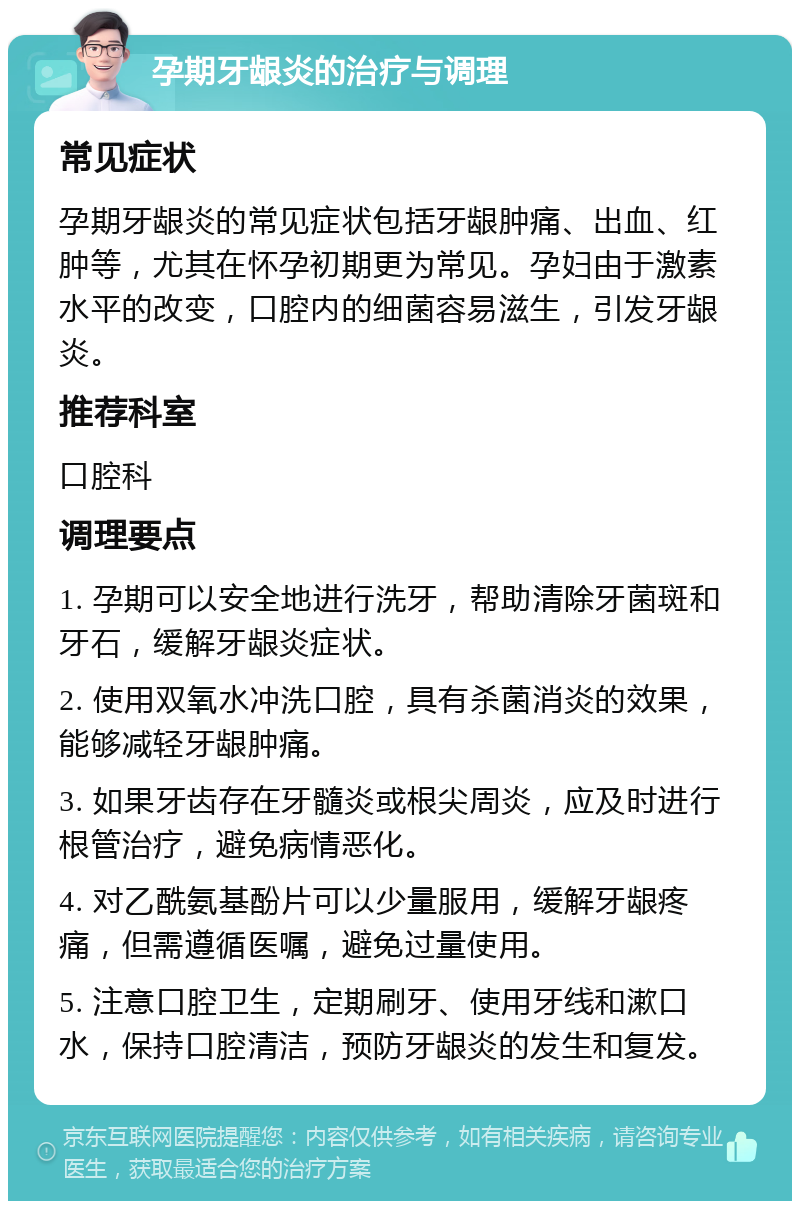 孕期牙龈炎的治疗与调理 常见症状 孕期牙龈炎的常见症状包括牙龈肿痛、出血、红肿等，尤其在怀孕初期更为常见。孕妇由于激素水平的改变，口腔内的细菌容易滋生，引发牙龈炎。 推荐科室 口腔科 调理要点 1. 孕期可以安全地进行洗牙，帮助清除牙菌斑和牙石，缓解牙龈炎症状。 2. 使用双氧水冲洗口腔，具有杀菌消炎的效果，能够减轻牙龈肿痛。 3. 如果牙齿存在牙髓炎或根尖周炎，应及时进行根管治疗，避免病情恶化。 4. 对乙酰氨基酚片可以少量服用，缓解牙龈疼痛，但需遵循医嘱，避免过量使用。 5. 注意口腔卫生，定期刷牙、使用牙线和漱口水，保持口腔清洁，预防牙龈炎的发生和复发。