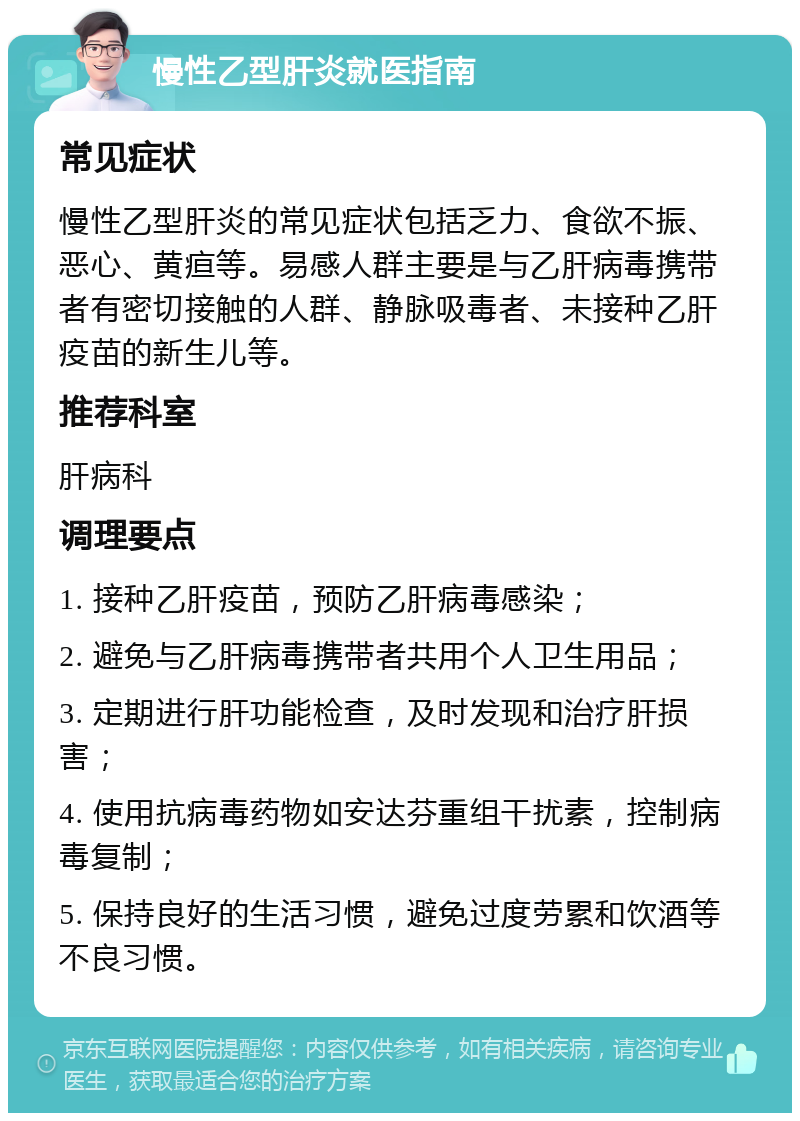 慢性乙型肝炎就医指南 常见症状 慢性乙型肝炎的常见症状包括乏力、食欲不振、恶心、黄疸等。易感人群主要是与乙肝病毒携带者有密切接触的人群、静脉吸毒者、未接种乙肝疫苗的新生儿等。 推荐科室 肝病科 调理要点 1. 接种乙肝疫苗，预防乙肝病毒感染； 2. 避免与乙肝病毒携带者共用个人卫生用品； 3. 定期进行肝功能检查，及时发现和治疗肝损害； 4. 使用抗病毒药物如安达芬重组干扰素，控制病毒复制； 5. 保持良好的生活习惯，避免过度劳累和饮酒等不良习惯。