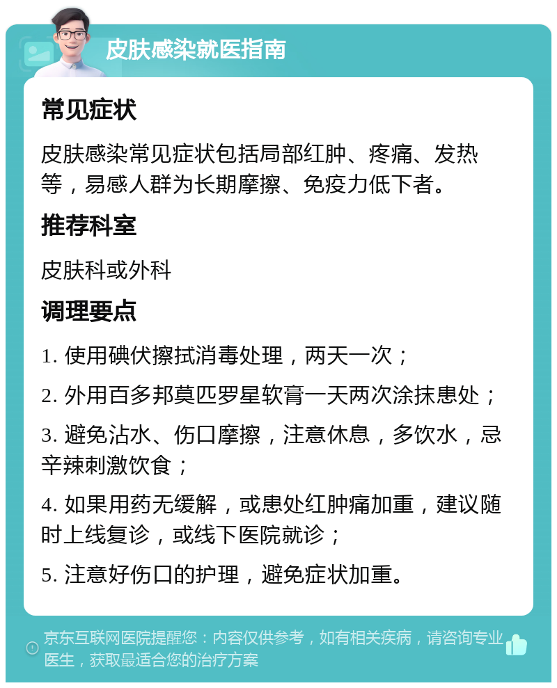 皮肤感染就医指南 常见症状 皮肤感染常见症状包括局部红肿、疼痛、发热等，易感人群为长期摩擦、免疫力低下者。 推荐科室 皮肤科或外科 调理要点 1. 使用碘伏擦拭消毒处理，两天一次； 2. 外用百多邦莫匹罗星软膏一天两次涂抹患处； 3. 避免沾水、伤口摩擦，注意休息，多饮水，忌辛辣刺激饮食； 4. 如果用药无缓解，或患处红肿痛加重，建议随时上线复诊，或线下医院就诊； 5. 注意好伤口的护理，避免症状加重。