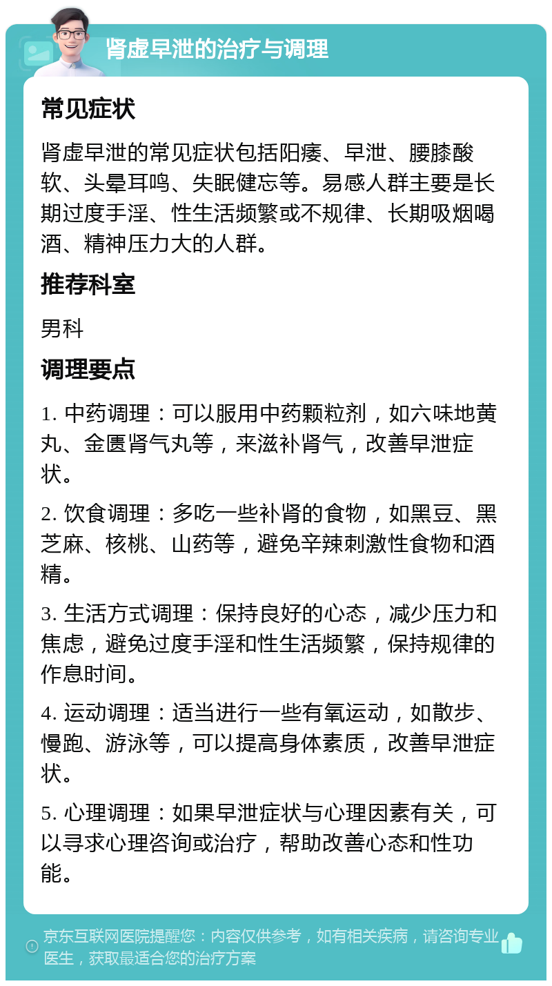 肾虚早泄的治疗与调理 常见症状 肾虚早泄的常见症状包括阳痿、早泄、腰膝酸软、头晕耳鸣、失眠健忘等。易感人群主要是长期过度手淫、性生活频繁或不规律、长期吸烟喝酒、精神压力大的人群。 推荐科室 男科 调理要点 1. 中药调理：可以服用中药颗粒剂，如六味地黄丸、金匮肾气丸等，来滋补肾气，改善早泄症状。 2. 饮食调理：多吃一些补肾的食物，如黑豆、黑芝麻、核桃、山药等，避免辛辣刺激性食物和酒精。 3. 生活方式调理：保持良好的心态，减少压力和焦虑，避免过度手淫和性生活频繁，保持规律的作息时间。 4. 运动调理：适当进行一些有氧运动，如散步、慢跑、游泳等，可以提高身体素质，改善早泄症状。 5. 心理调理：如果早泄症状与心理因素有关，可以寻求心理咨询或治疗，帮助改善心态和性功能。