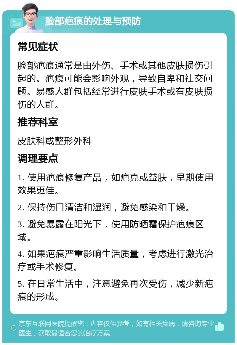 脸部疤痕的处理与预防 常见症状 脸部疤痕通常是由外伤、手术或其他皮肤损伤引起的。疤痕可能会影响外观，导致自卑和社交问题。易感人群包括经常进行皮肤手术或有皮肤损伤的人群。 推荐科室 皮肤科或整形外科 调理要点 1. 使用疤痕修复产品，如疤克或益肤，早期使用效果更佳。 2. 保持伤口清洁和湿润，避免感染和干燥。 3. 避免暴露在阳光下，使用防晒霜保护疤痕区域。 4. 如果疤痕严重影响生活质量，考虑进行激光治疗或手术修复。 5. 在日常生活中，注意避免再次受伤，减少新疤痕的形成。