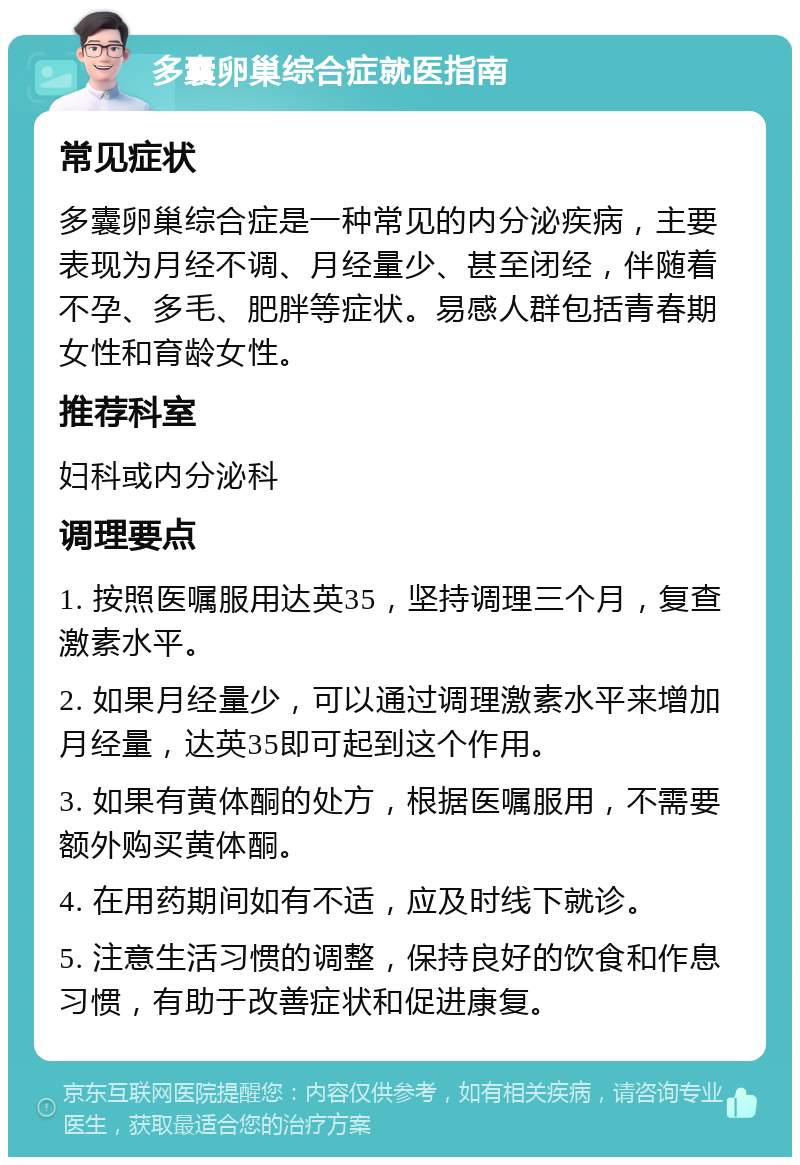 多囊卵巢综合症就医指南 常见症状 多囊卵巢综合症是一种常见的内分泌疾病，主要表现为月经不调、月经量少、甚至闭经，伴随着不孕、多毛、肥胖等症状。易感人群包括青春期女性和育龄女性。 推荐科室 妇科或内分泌科 调理要点 1. 按照医嘱服用达英35，坚持调理三个月，复查激素水平。 2. 如果月经量少，可以通过调理激素水平来增加月经量，达英35即可起到这个作用。 3. 如果有黄体酮的处方，根据医嘱服用，不需要额外购买黄体酮。 4. 在用药期间如有不适，应及时线下就诊。 5. 注意生活习惯的调整，保持良好的饮食和作息习惯，有助于改善症状和促进康复。