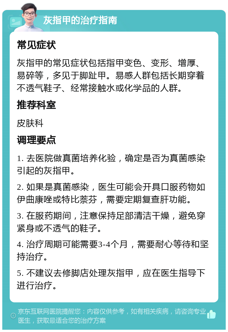 灰指甲的治疗指南 常见症状 灰指甲的常见症状包括指甲变色、变形、增厚、易碎等，多见于脚趾甲。易感人群包括长期穿着不透气鞋子、经常接触水或化学品的人群。 推荐科室 皮肤科 调理要点 1. 去医院做真菌培养化验，确定是否为真菌感染引起的灰指甲。 2. 如果是真菌感染，医生可能会开具口服药物如伊曲康唑或特比萘芬，需要定期复查肝功能。 3. 在服药期间，注意保持足部清洁干燥，避免穿紧身或不透气的鞋子。 4. 治疗周期可能需要3-4个月，需要耐心等待和坚持治疗。 5. 不建议去修脚店处理灰指甲，应在医生指导下进行治疗。