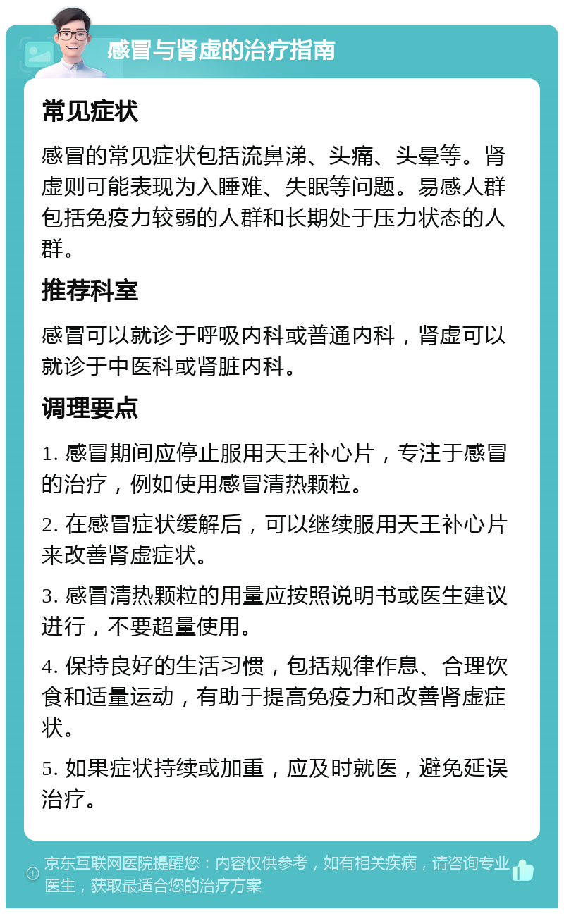 感冒与肾虚的治疗指南 常见症状 感冒的常见症状包括流鼻涕、头痛、头晕等。肾虚则可能表现为入睡难、失眠等问题。易感人群包括免疫力较弱的人群和长期处于压力状态的人群。 推荐科室 感冒可以就诊于呼吸内科或普通内科，肾虚可以就诊于中医科或肾脏内科。 调理要点 1. 感冒期间应停止服用天王补心片，专注于感冒的治疗，例如使用感冒清热颗粒。 2. 在感冒症状缓解后，可以继续服用天王补心片来改善肾虚症状。 3. 感冒清热颗粒的用量应按照说明书或医生建议进行，不要超量使用。 4. 保持良好的生活习惯，包括规律作息、合理饮食和适量运动，有助于提高免疫力和改善肾虚症状。 5. 如果症状持续或加重，应及时就医，避免延误治疗。