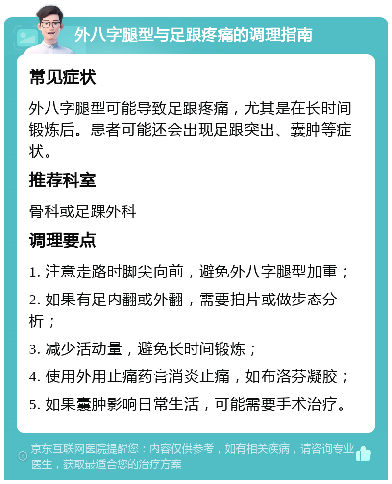 外八字腿型与足跟疼痛的调理指南 常见症状 外八字腿型可能导致足跟疼痛，尤其是在长时间锻炼后。患者可能还会出现足跟突出、囊肿等症状。 推荐科室 骨科或足踝外科 调理要点 1. 注意走路时脚尖向前，避免外八字腿型加重； 2. 如果有足内翻或外翻，需要拍片或做步态分析； 3. 减少活动量，避免长时间锻炼； 4. 使用外用止痛药膏消炎止痛，如布洛芬凝胶； 5. 如果囊肿影响日常生活，可能需要手术治疗。