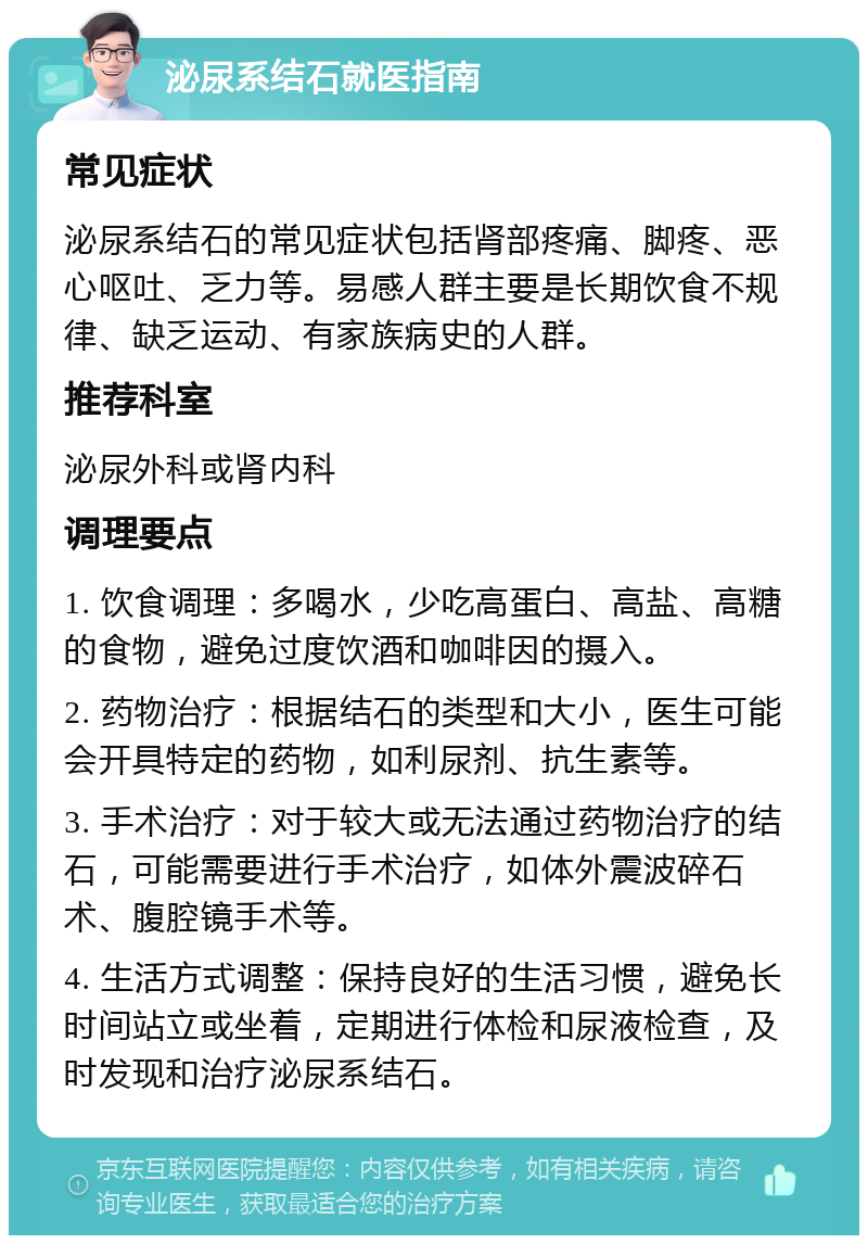 泌尿系结石就医指南 常见症状 泌尿系结石的常见症状包括肾部疼痛、脚疼、恶心呕吐、乏力等。易感人群主要是长期饮食不规律、缺乏运动、有家族病史的人群。 推荐科室 泌尿外科或肾内科 调理要点 1. 饮食调理：多喝水，少吃高蛋白、高盐、高糖的食物，避免过度饮酒和咖啡因的摄入。 2. 药物治疗：根据结石的类型和大小，医生可能会开具特定的药物，如利尿剂、抗生素等。 3. 手术治疗：对于较大或无法通过药物治疗的结石，可能需要进行手术治疗，如体外震波碎石术、腹腔镜手术等。 4. 生活方式调整：保持良好的生活习惯，避免长时间站立或坐着，定期进行体检和尿液检查，及时发现和治疗泌尿系结石。