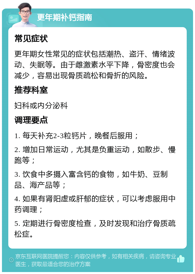 更年期补钙指南 常见症状 更年期女性常见的症状包括潮热、盗汗、情绪波动、失眠等。由于雌激素水平下降，骨密度也会减少，容易出现骨质疏松和骨折的风险。 推荐科室 妇科或内分泌科 调理要点 1. 每天补充2-3粒钙片，晚餐后服用； 2. 增加日常运动，尤其是负重运动，如散步、慢跑等； 3. 饮食中多摄入富含钙的食物，如牛奶、豆制品、海产品等； 4. 如果有肾阳虚或肝郁的症状，可以考虑服用中药调理； 5. 定期进行骨密度检查，及时发现和治疗骨质疏松症。