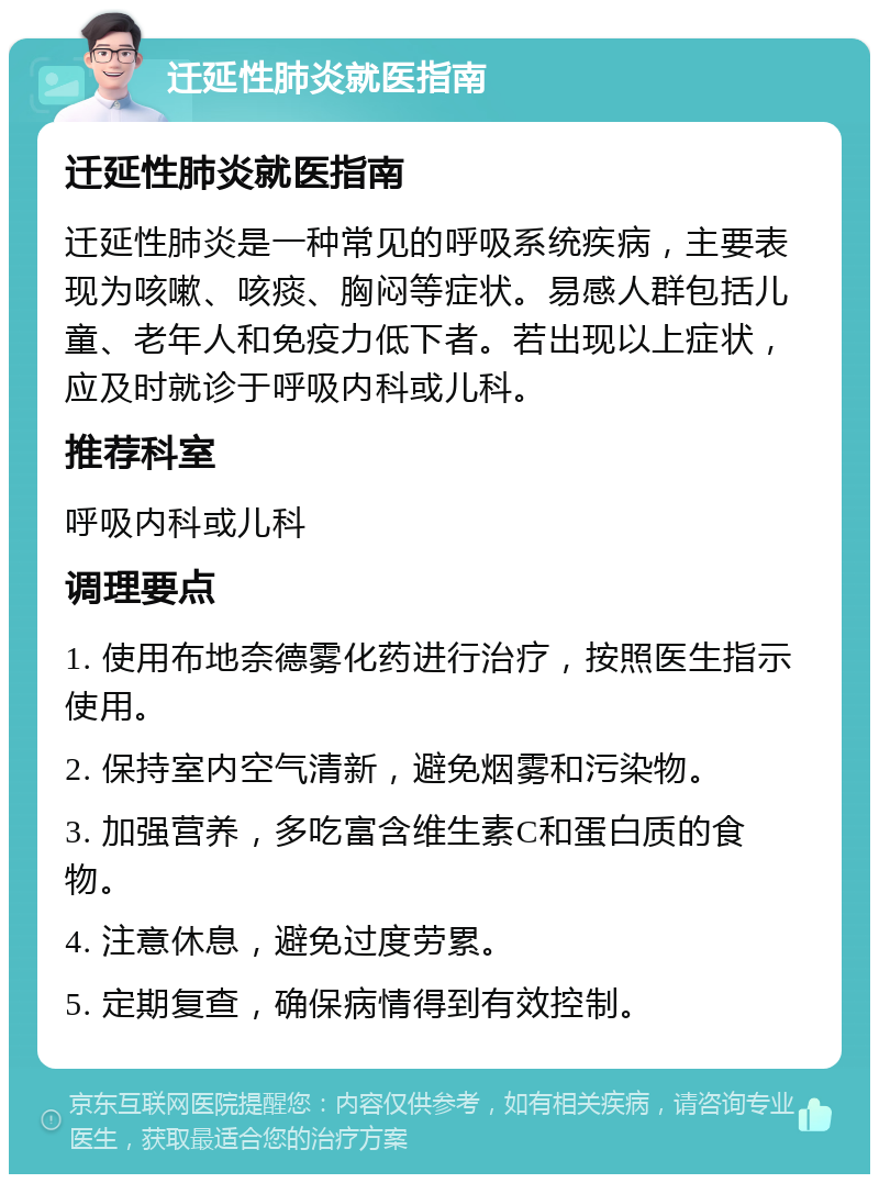 迁延性肺炎就医指南 迁延性肺炎就医指南 迁延性肺炎是一种常见的呼吸系统疾病，主要表现为咳嗽、咳痰、胸闷等症状。易感人群包括儿童、老年人和免疫力低下者。若出现以上症状，应及时就诊于呼吸内科或儿科。 推荐科室 呼吸内科或儿科 调理要点 1. 使用布地奈德雾化药进行治疗，按照医生指示使用。 2. 保持室内空气清新，避免烟雾和污染物。 3. 加强营养，多吃富含维生素C和蛋白质的食物。 4. 注意休息，避免过度劳累。 5. 定期复查，确保病情得到有效控制。