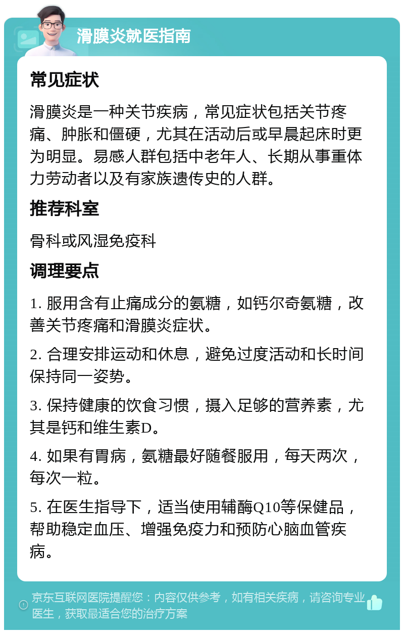 滑膜炎就医指南 常见症状 滑膜炎是一种关节疾病，常见症状包括关节疼痛、肿胀和僵硬，尤其在活动后或早晨起床时更为明显。易感人群包括中老年人、长期从事重体力劳动者以及有家族遗传史的人群。 推荐科室 骨科或风湿免疫科 调理要点 1. 服用含有止痛成分的氨糖，如钙尔奇氨糖，改善关节疼痛和滑膜炎症状。 2. 合理安排运动和休息，避免过度活动和长时间保持同一姿势。 3. 保持健康的饮食习惯，摄入足够的营养素，尤其是钙和维生素D。 4. 如果有胃病，氨糖最好随餐服用，每天两次，每次一粒。 5. 在医生指导下，适当使用辅酶Q10等保健品，帮助稳定血压、增强免疫力和预防心脑血管疾病。