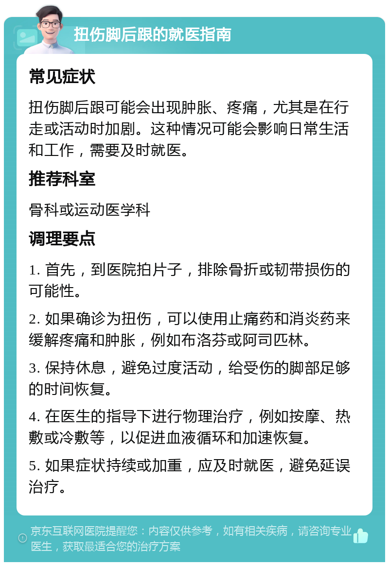 扭伤脚后跟的就医指南 常见症状 扭伤脚后跟可能会出现肿胀、疼痛，尤其是在行走或活动时加剧。这种情况可能会影响日常生活和工作，需要及时就医。 推荐科室 骨科或运动医学科 调理要点 1. 首先，到医院拍片子，排除骨折或韧带损伤的可能性。 2. 如果确诊为扭伤，可以使用止痛药和消炎药来缓解疼痛和肿胀，例如布洛芬或阿司匹林。 3. 保持休息，避免过度活动，给受伤的脚部足够的时间恢复。 4. 在医生的指导下进行物理治疗，例如按摩、热敷或冷敷等，以促进血液循环和加速恢复。 5. 如果症状持续或加重，应及时就医，避免延误治疗。