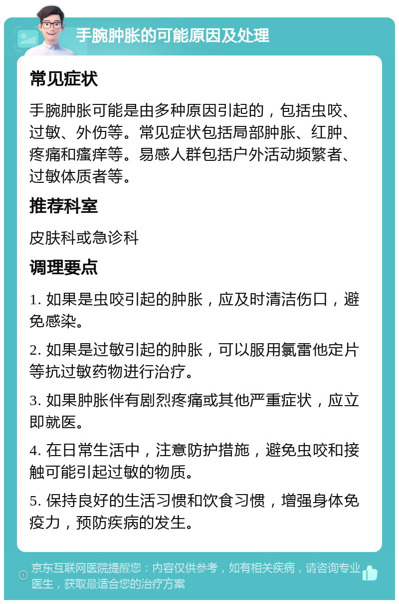 手腕肿胀的可能原因及处理 常见症状 手腕肿胀可能是由多种原因引起的，包括虫咬、过敏、外伤等。常见症状包括局部肿胀、红肿、疼痛和瘙痒等。易感人群包括户外活动频繁者、过敏体质者等。 推荐科室 皮肤科或急诊科 调理要点 1. 如果是虫咬引起的肿胀，应及时清洁伤口，避免感染。 2. 如果是过敏引起的肿胀，可以服用氯雷他定片等抗过敏药物进行治疗。 3. 如果肿胀伴有剧烈疼痛或其他严重症状，应立即就医。 4. 在日常生活中，注意防护措施，避免虫咬和接触可能引起过敏的物质。 5. 保持良好的生活习惯和饮食习惯，增强身体免疫力，预防疾病的发生。