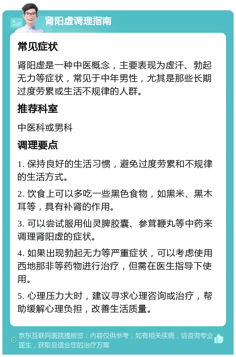 肾阳虚调理指南 常见症状 肾阳虚是一种中医概念，主要表现为虚汗、勃起无力等症状，常见于中年男性，尤其是那些长期过度劳累或生活不规律的人群。 推荐科室 中医科或男科 调理要点 1. 保持良好的生活习惯，避免过度劳累和不规律的生活方式。 2. 饮食上可以多吃一些黑色食物，如黑米、黑木耳等，具有补肾的作用。 3. 可以尝试服用仙灵脾胶囊、参茸鞭丸等中药来调理肾阳虚的症状。 4. 如果出现勃起无力等严重症状，可以考虑使用西地那非等药物进行治疗，但需在医生指导下使用。 5. 心理压力大时，建议寻求心理咨询或治疗，帮助缓解心理负担，改善生活质量。