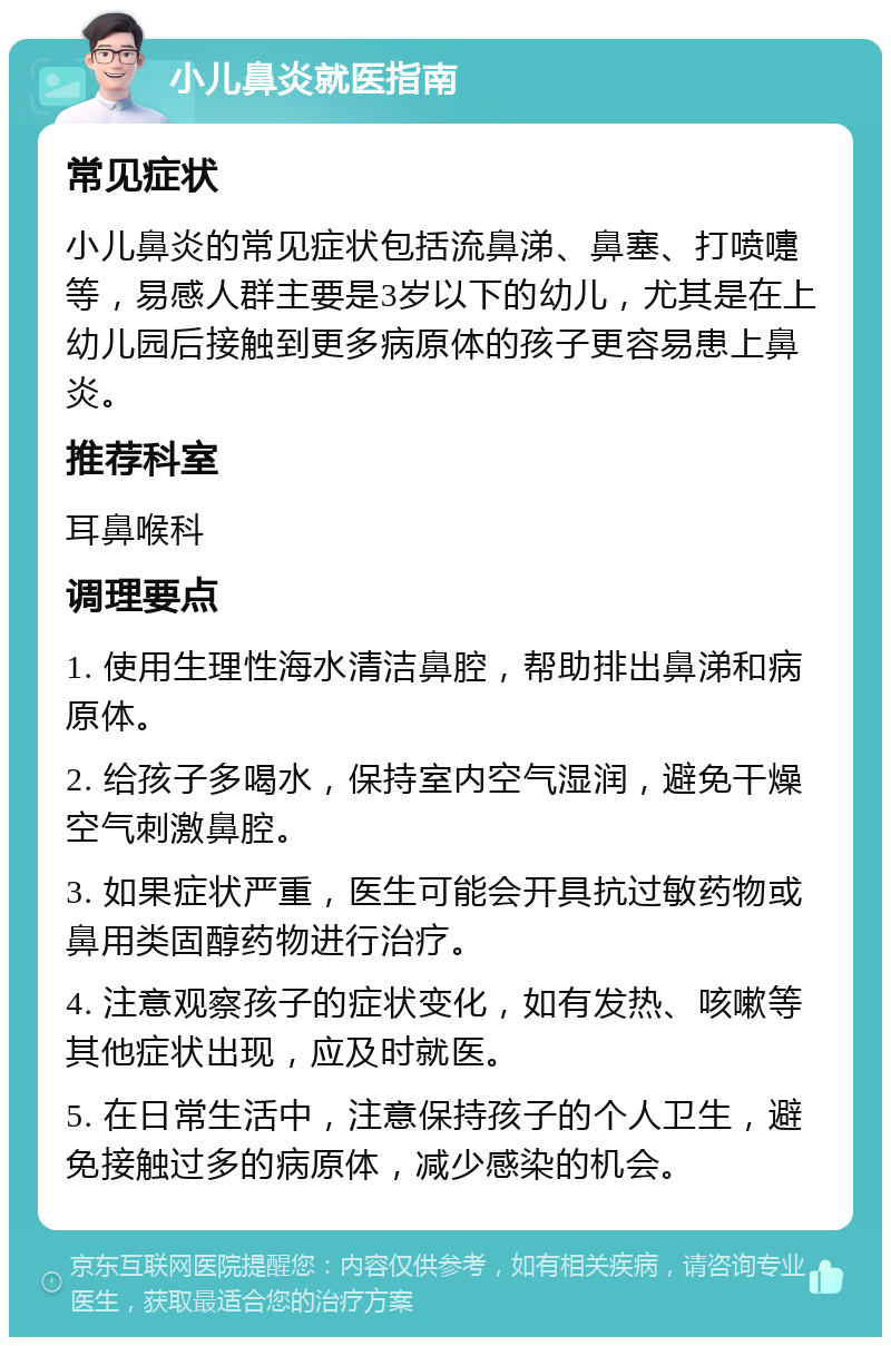 小儿鼻炎就医指南 常见症状 小儿鼻炎的常见症状包括流鼻涕、鼻塞、打喷嚏等，易感人群主要是3岁以下的幼儿，尤其是在上幼儿园后接触到更多病原体的孩子更容易患上鼻炎。 推荐科室 耳鼻喉科 调理要点 1. 使用生理性海水清洁鼻腔，帮助排出鼻涕和病原体。 2. 给孩子多喝水，保持室内空气湿润，避免干燥空气刺激鼻腔。 3. 如果症状严重，医生可能会开具抗过敏药物或鼻用类固醇药物进行治疗。 4. 注意观察孩子的症状变化，如有发热、咳嗽等其他症状出现，应及时就医。 5. 在日常生活中，注意保持孩子的个人卫生，避免接触过多的病原体，减少感染的机会。