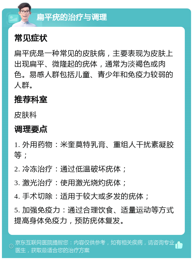 扁平疣的治疗与调理 常见症状 扁平疣是一种常见的皮肤病，主要表现为皮肤上出现扁平、微隆起的疣体，通常为淡褐色或肉色。易感人群包括儿童、青少年和免疫力较弱的人群。 推荐科室 皮肤科 调理要点 1. 外用药物：米奎莫特乳膏、重组人干扰素凝胶等； 2. 冷冻治疗：通过低温破坏疣体； 3. 激光治疗：使用激光烧灼疣体； 4. 手术切除：适用于较大或多发的疣体； 5. 加强免疫力：通过合理饮食、适量运动等方式提高身体免疫力，预防疣体复发。