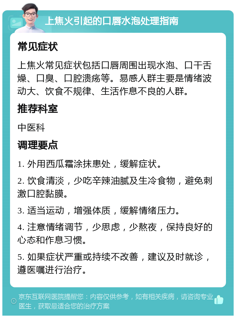 上焦火引起的口唇水泡处理指南 常见症状 上焦火常见症状包括口唇周围出现水泡、口干舌燥、口臭、口腔溃疡等。易感人群主要是情绪波动大、饮食不规律、生活作息不良的人群。 推荐科室 中医科 调理要点 1. 外用西瓜霜涂抹患处，缓解症状。 2. 饮食清淡，少吃辛辣油腻及生冷食物，避免刺激口腔黏膜。 3. 适当运动，增强体质，缓解情绪压力。 4. 注意情绪调节，少思虑，少熬夜，保持良好的心态和作息习惯。 5. 如果症状严重或持续不改善，建议及时就诊，遵医嘱进行治疗。