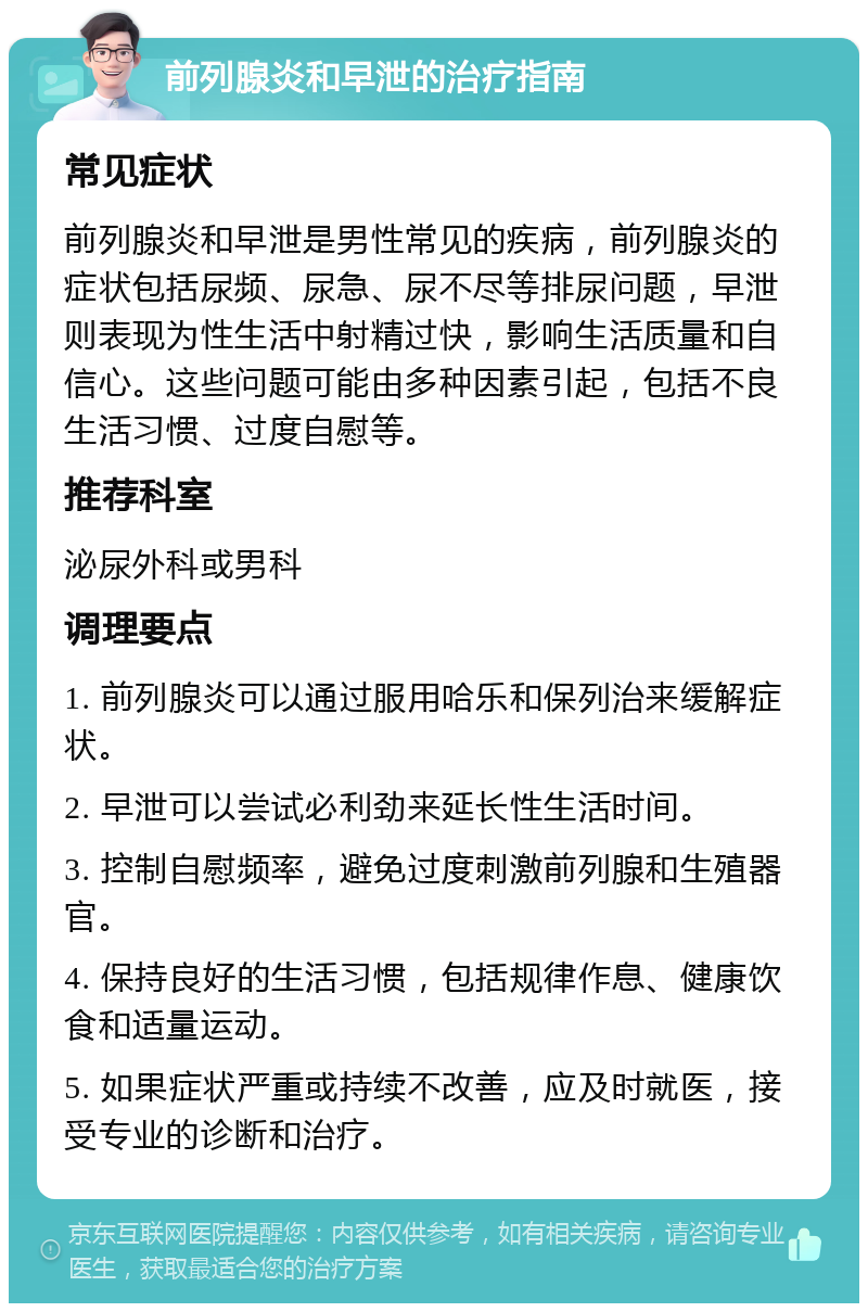 前列腺炎和早泄的治疗指南 常见症状 前列腺炎和早泄是男性常见的疾病，前列腺炎的症状包括尿频、尿急、尿不尽等排尿问题，早泄则表现为性生活中射精过快，影响生活质量和自信心。这些问题可能由多种因素引起，包括不良生活习惯、过度自慰等。 推荐科室 泌尿外科或男科 调理要点 1. 前列腺炎可以通过服用哈乐和保列治来缓解症状。 2. 早泄可以尝试必利劲来延长性生活时间。 3. 控制自慰频率，避免过度刺激前列腺和生殖器官。 4. 保持良好的生活习惯，包括规律作息、健康饮食和适量运动。 5. 如果症状严重或持续不改善，应及时就医，接受专业的诊断和治疗。