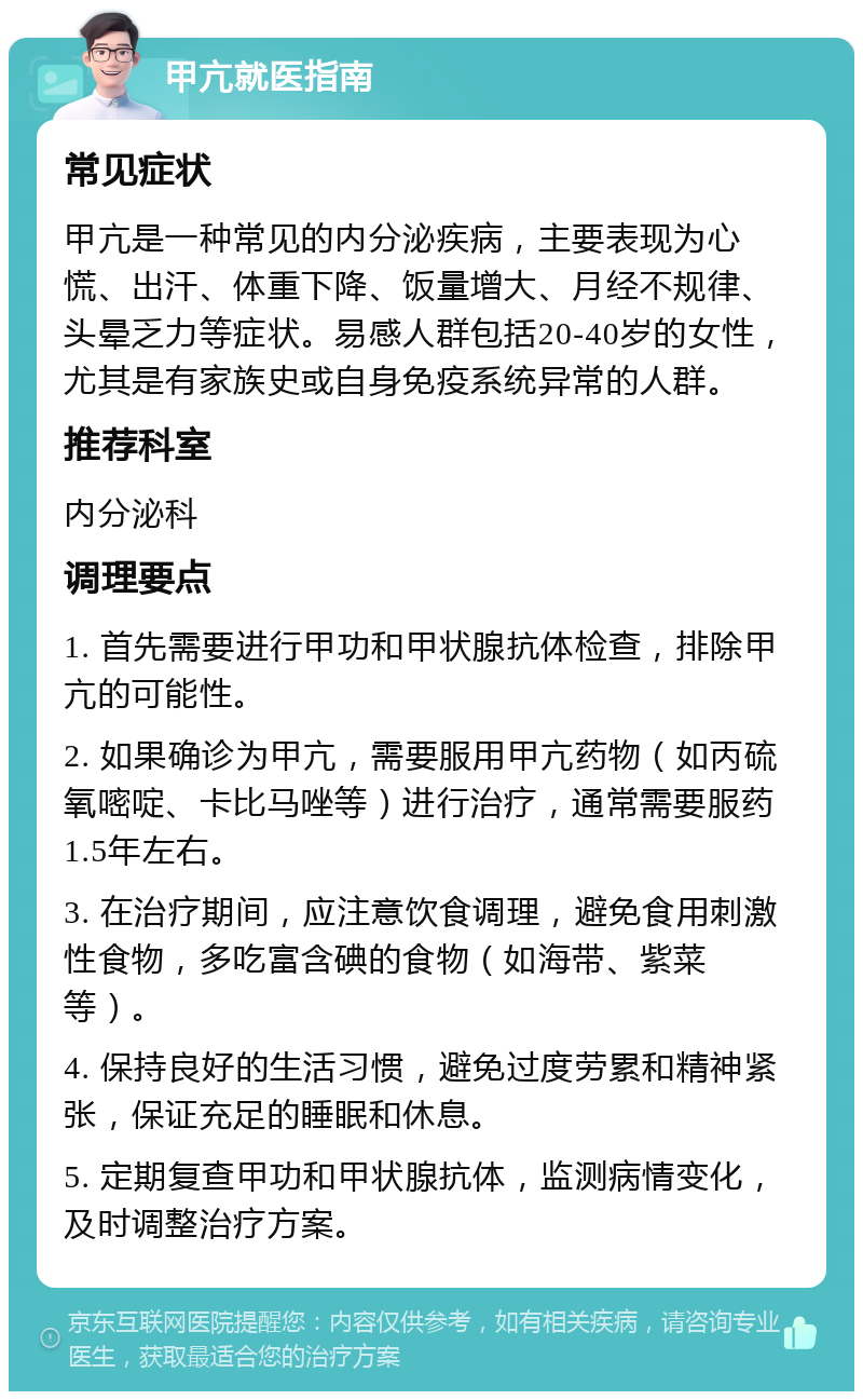 甲亢就医指南 常见症状 甲亢是一种常见的内分泌疾病，主要表现为心慌、出汗、体重下降、饭量增大、月经不规律、头晕乏力等症状。易感人群包括20-40岁的女性，尤其是有家族史或自身免疫系统异常的人群。 推荐科室 内分泌科 调理要点 1. 首先需要进行甲功和甲状腺抗体检查，排除甲亢的可能性。 2. 如果确诊为甲亢，需要服用甲亢药物（如丙硫氧嘧啶、卡比马唑等）进行治疗，通常需要服药1.5年左右。 3. 在治疗期间，应注意饮食调理，避免食用刺激性食物，多吃富含碘的食物（如海带、紫菜等）。 4. 保持良好的生活习惯，避免过度劳累和精神紧张，保证充足的睡眠和休息。 5. 定期复查甲功和甲状腺抗体，监测病情变化，及时调整治疗方案。