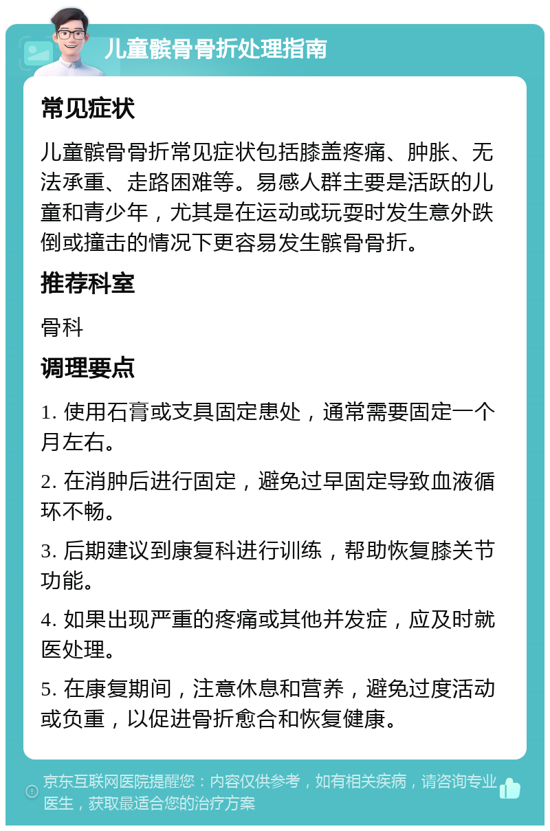 儿童髌骨骨折处理指南 常见症状 儿童髌骨骨折常见症状包括膝盖疼痛、肿胀、无法承重、走路困难等。易感人群主要是活跃的儿童和青少年，尤其是在运动或玩耍时发生意外跌倒或撞击的情况下更容易发生髌骨骨折。 推荐科室 骨科 调理要点 1. 使用石膏或支具固定患处，通常需要固定一个月左右。 2. 在消肿后进行固定，避免过早固定导致血液循环不畅。 3. 后期建议到康复科进行训练，帮助恢复膝关节功能。 4. 如果出现严重的疼痛或其他并发症，应及时就医处理。 5. 在康复期间，注意休息和营养，避免过度活动或负重，以促进骨折愈合和恢复健康。