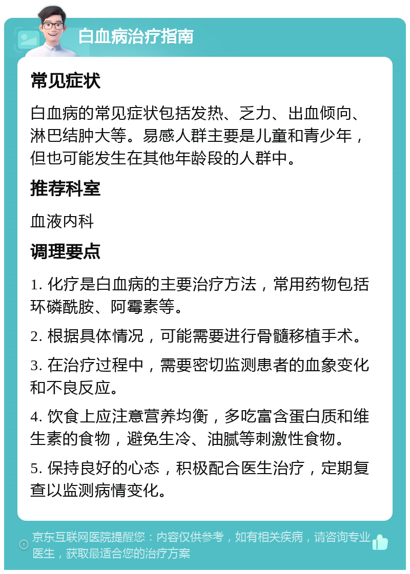 白血病治疗指南 常见症状 白血病的常见症状包括发热、乏力、出血倾向、淋巴结肿大等。易感人群主要是儿童和青少年，但也可能发生在其他年龄段的人群中。 推荐科室 血液内科 调理要点 1. 化疗是白血病的主要治疗方法，常用药物包括环磷酰胺、阿霉素等。 2. 根据具体情况，可能需要进行骨髓移植手术。 3. 在治疗过程中，需要密切监测患者的血象变化和不良反应。 4. 饮食上应注意营养均衡，多吃富含蛋白质和维生素的食物，避免生冷、油腻等刺激性食物。 5. 保持良好的心态，积极配合医生治疗，定期复查以监测病情变化。