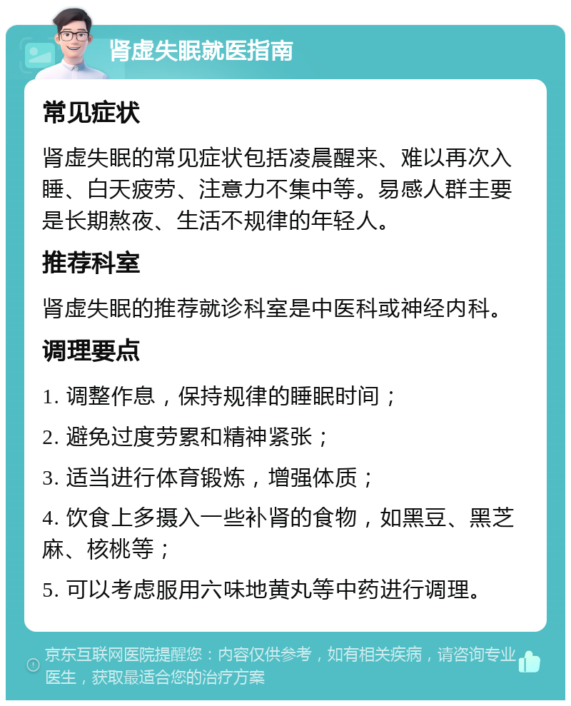 肾虚失眠就医指南 常见症状 肾虚失眠的常见症状包括凌晨醒来、难以再次入睡、白天疲劳、注意力不集中等。易感人群主要是长期熬夜、生活不规律的年轻人。 推荐科室 肾虚失眠的推荐就诊科室是中医科或神经内科。 调理要点 1. 调整作息，保持规律的睡眠时间； 2. 避免过度劳累和精神紧张； 3. 适当进行体育锻炼，增强体质； 4. 饮食上多摄入一些补肾的食物，如黑豆、黑芝麻、核桃等； 5. 可以考虑服用六味地黄丸等中药进行调理。