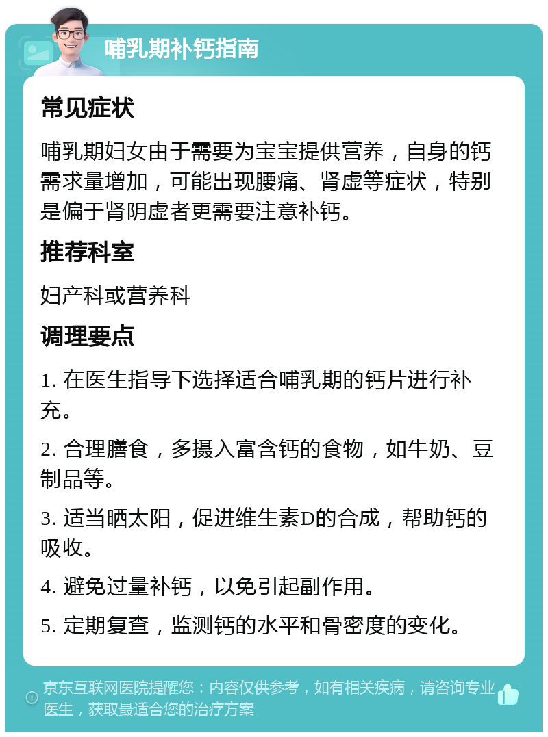 哺乳期补钙指南 常见症状 哺乳期妇女由于需要为宝宝提供营养，自身的钙需求量增加，可能出现腰痛、肾虚等症状，特别是偏于肾阴虚者更需要注意补钙。 推荐科室 妇产科或营养科 调理要点 1. 在医生指导下选择适合哺乳期的钙片进行补充。 2. 合理膳食，多摄入富含钙的食物，如牛奶、豆制品等。 3. 适当晒太阳，促进维生素D的合成，帮助钙的吸收。 4. 避免过量补钙，以免引起副作用。 5. 定期复查，监测钙的水平和骨密度的变化。