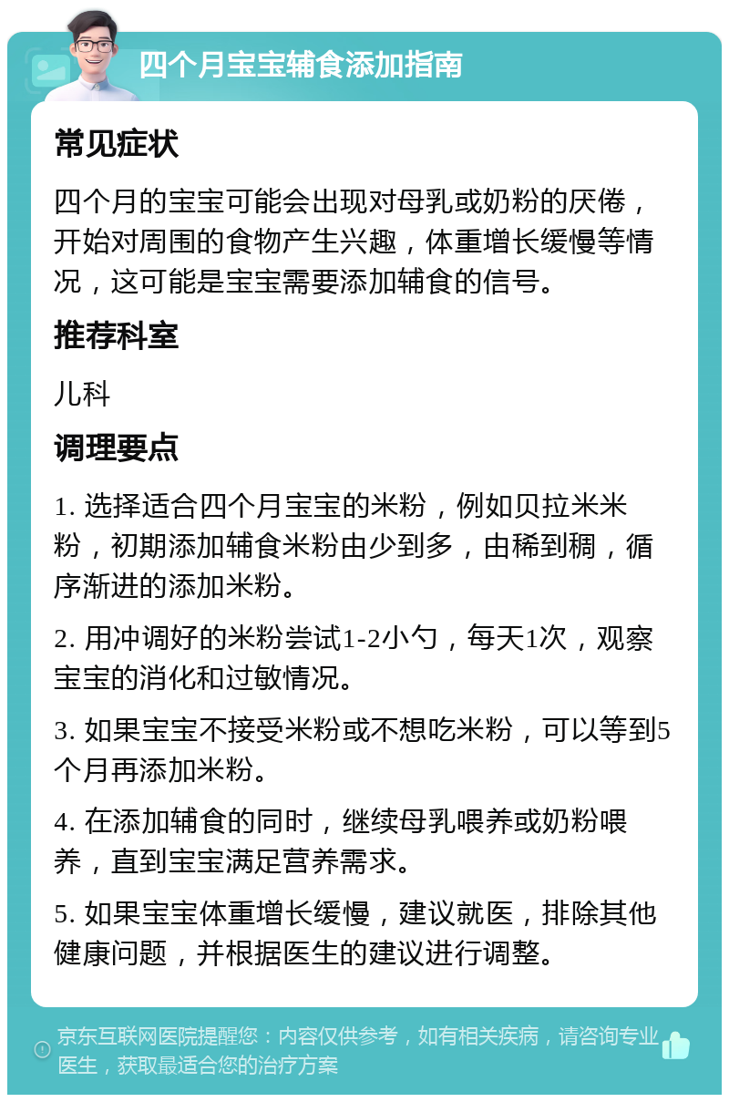 四个月宝宝辅食添加指南 常见症状 四个月的宝宝可能会出现对母乳或奶粉的厌倦，开始对周围的食物产生兴趣，体重增长缓慢等情况，这可能是宝宝需要添加辅食的信号。 推荐科室 儿科 调理要点 1. 选择适合四个月宝宝的米粉，例如贝拉米米粉，初期添加辅食米粉由少到多，由稀到稠，循序渐进的添加米粉。 2. 用冲调好的米粉尝试1-2小勺，每天1次，观察宝宝的消化和过敏情况。 3. 如果宝宝不接受米粉或不想吃米粉，可以等到5个月再添加米粉。 4. 在添加辅食的同时，继续母乳喂养或奶粉喂养，直到宝宝满足营养需求。 5. 如果宝宝体重增长缓慢，建议就医，排除其他健康问题，并根据医生的建议进行调整。