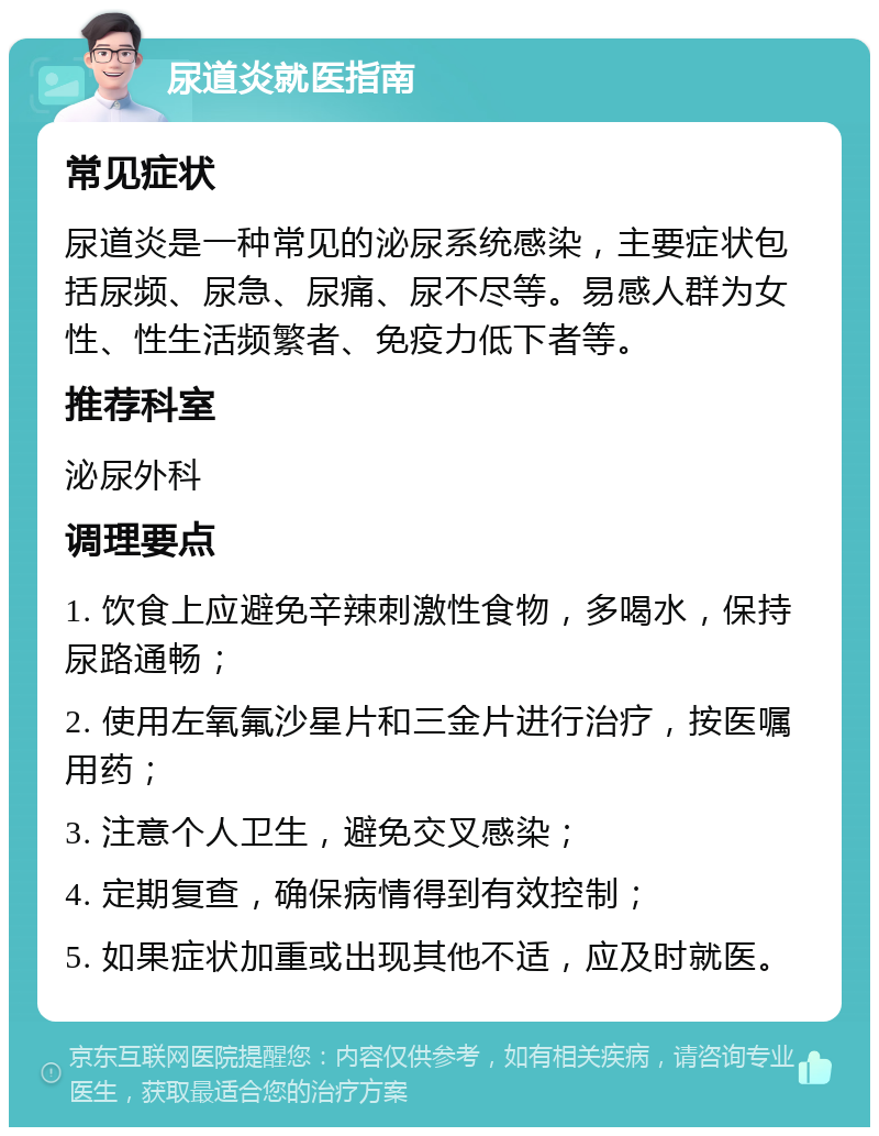 尿道炎就医指南 常见症状 尿道炎是一种常见的泌尿系统感染，主要症状包括尿频、尿急、尿痛、尿不尽等。易感人群为女性、性生活频繁者、免疫力低下者等。 推荐科室 泌尿外科 调理要点 1. 饮食上应避免辛辣刺激性食物，多喝水，保持尿路通畅； 2. 使用左氧氟沙星片和三金片进行治疗，按医嘱用药； 3. 注意个人卫生，避免交叉感染； 4. 定期复查，确保病情得到有效控制； 5. 如果症状加重或出现其他不适，应及时就医。