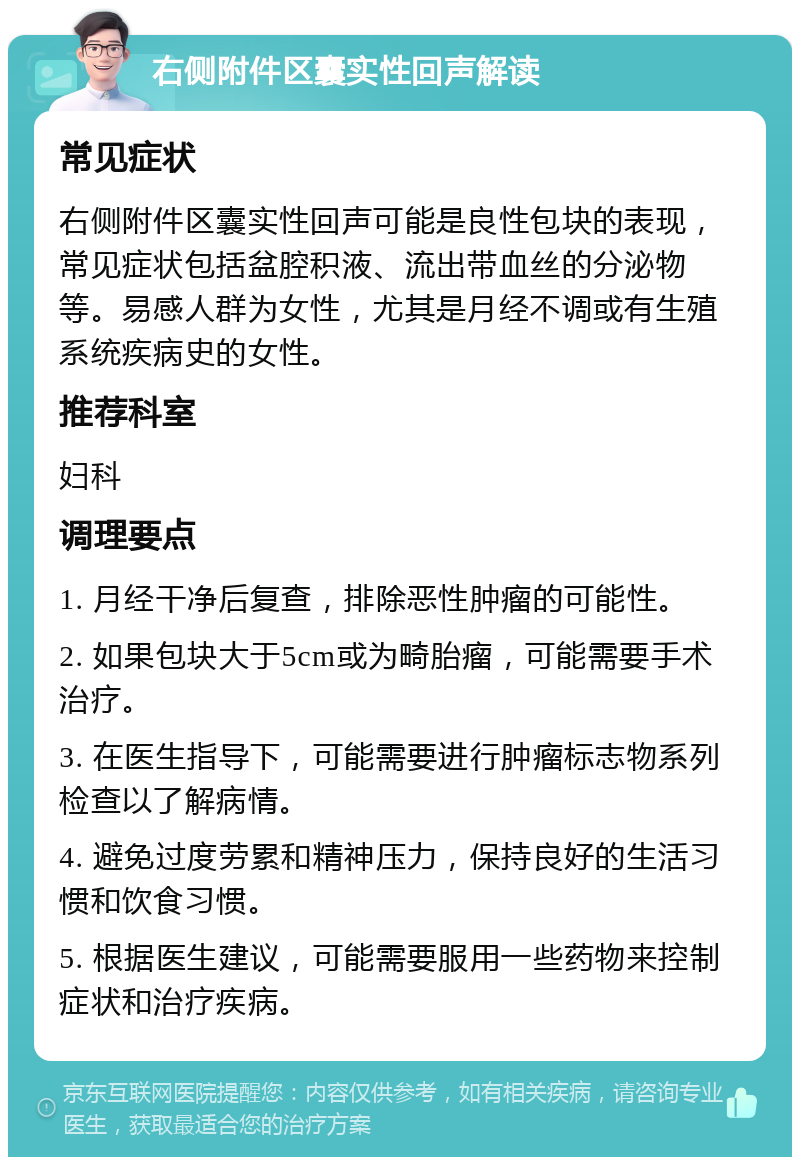 右侧附件区囊实性回声解读 常见症状 右侧附件区囊实性回声可能是良性包块的表现，常见症状包括盆腔积液、流出带血丝的分泌物等。易感人群为女性，尤其是月经不调或有生殖系统疾病史的女性。 推荐科室 妇科 调理要点 1. 月经干净后复查，排除恶性肿瘤的可能性。 2. 如果包块大于5cm或为畸胎瘤，可能需要手术治疗。 3. 在医生指导下，可能需要进行肿瘤标志物系列检查以了解病情。 4. 避免过度劳累和精神压力，保持良好的生活习惯和饮食习惯。 5. 根据医生建议，可能需要服用一些药物来控制症状和治疗疾病。