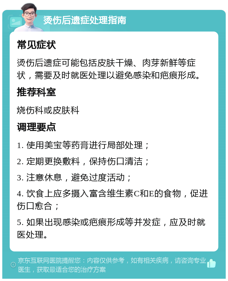 烫伤后遗症处理指南 常见症状 烫伤后遗症可能包括皮肤干燥、肉芽新鲜等症状，需要及时就医处理以避免感染和疤痕形成。 推荐科室 烧伤科或皮肤科 调理要点 1. 使用美宝等药膏进行局部处理； 2. 定期更换敷料，保持伤口清洁； 3. 注意休息，避免过度活动； 4. 饮食上应多摄入富含维生素C和E的食物，促进伤口愈合； 5. 如果出现感染或疤痕形成等并发症，应及时就医处理。