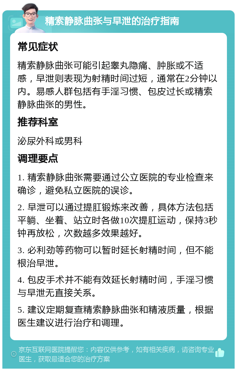 精索静脉曲张与早泄的治疗指南 常见症状 精索静脉曲张可能引起睾丸隐痛、肿胀或不适感，早泄则表现为射精时间过短，通常在2分钟以内。易感人群包括有手淫习惯、包皮过长或精索静脉曲张的男性。 推荐科室 泌尿外科或男科 调理要点 1. 精索静脉曲张需要通过公立医院的专业检查来确诊，避免私立医院的误诊。 2. 早泄可以通过提肛锻炼来改善，具体方法包括平躺、坐着、站立时各做10次提肛运动，保持3秒钟再放松，次数越多效果越好。 3. 必利劲等药物可以暂时延长射精时间，但不能根治早泄。 4. 包皮手术并不能有效延长射精时间，手淫习惯与早泄无直接关系。 5. 建议定期复查精索静脉曲张和精液质量，根据医生建议进行治疗和调理。