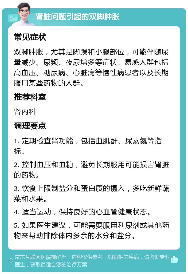 肾脏问题引起的双脚肿胀 常见症状 双脚肿胀，尤其是脚踝和小腿部位，可能伴随尿量减少、尿频、夜尿增多等症状。易感人群包括高血压、糖尿病、心脏病等慢性病患者以及长期服用某些药物的人群。 推荐科室 肾内科 调理要点 1. 定期检查肾功能，包括血肌酐、尿素氮等指标。 2. 控制血压和血糖，避免长期服用可能损害肾脏的药物。 3. 饮食上限制盐分和蛋白质的摄入，多吃新鲜蔬菜和水果。 4. 适当运动，保持良好的心血管健康状态。 5. 如果医生建议，可能需要服用利尿剂或其他药物来帮助排除体内多余的水分和盐分。