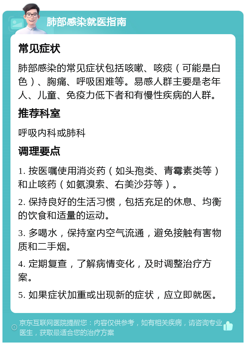 肺部感染就医指南 常见症状 肺部感染的常见症状包括咳嗽、咳痰（可能是白色）、胸痛、呼吸困难等。易感人群主要是老年人、儿童、免疫力低下者和有慢性疾病的人群。 推荐科室 呼吸内科或肺科 调理要点 1. 按医嘱使用消炎药（如头孢类、青霉素类等）和止咳药（如氨溴索、右美沙芬等）。 2. 保持良好的生活习惯，包括充足的休息、均衡的饮食和适量的运动。 3. 多喝水，保持室内空气流通，避免接触有害物质和二手烟。 4. 定期复查，了解病情变化，及时调整治疗方案。 5. 如果症状加重或出现新的症状，应立即就医。