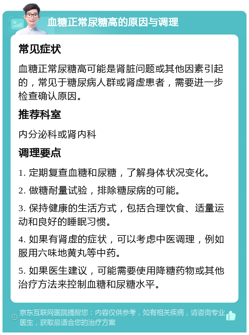 血糖正常尿糖高的原因与调理 常见症状 血糖正常尿糖高可能是肾脏问题或其他因素引起的，常见于糖尿病人群或肾虚患者，需要进一步检查确认原因。 推荐科室 内分泌科或肾内科 调理要点 1. 定期复查血糖和尿糖，了解身体状况变化。 2. 做糖耐量试验，排除糖尿病的可能。 3. 保持健康的生活方式，包括合理饮食、适量运动和良好的睡眠习惯。 4. 如果有肾虚的症状，可以考虑中医调理，例如服用六味地黄丸等中药。 5. 如果医生建议，可能需要使用降糖药物或其他治疗方法来控制血糖和尿糖水平。