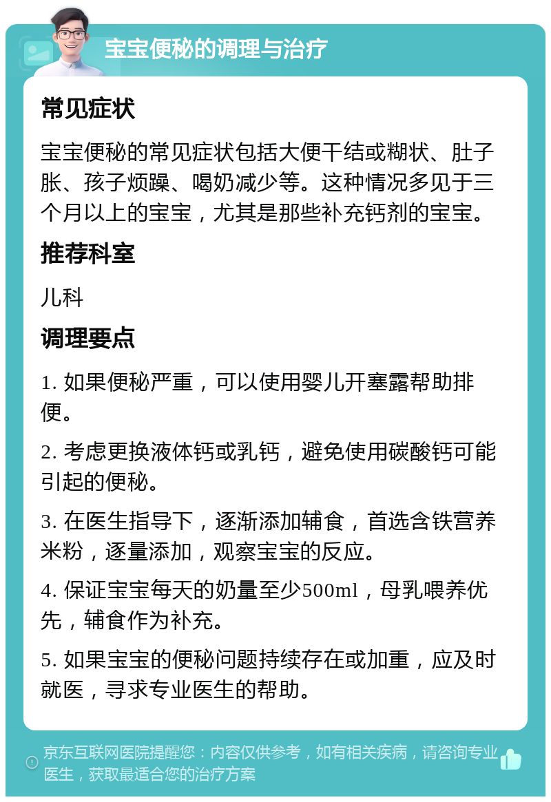 宝宝便秘的调理与治疗 常见症状 宝宝便秘的常见症状包括大便干结或糊状、肚子胀、孩子烦躁、喝奶减少等。这种情况多见于三个月以上的宝宝，尤其是那些补充钙剂的宝宝。 推荐科室 儿科 调理要点 1. 如果便秘严重，可以使用婴儿开塞露帮助排便。 2. 考虑更换液体钙或乳钙，避免使用碳酸钙可能引起的便秘。 3. 在医生指导下，逐渐添加辅食，首选含铁营养米粉，逐量添加，观察宝宝的反应。 4. 保证宝宝每天的奶量至少500ml，母乳喂养优先，辅食作为补充。 5. 如果宝宝的便秘问题持续存在或加重，应及时就医，寻求专业医生的帮助。