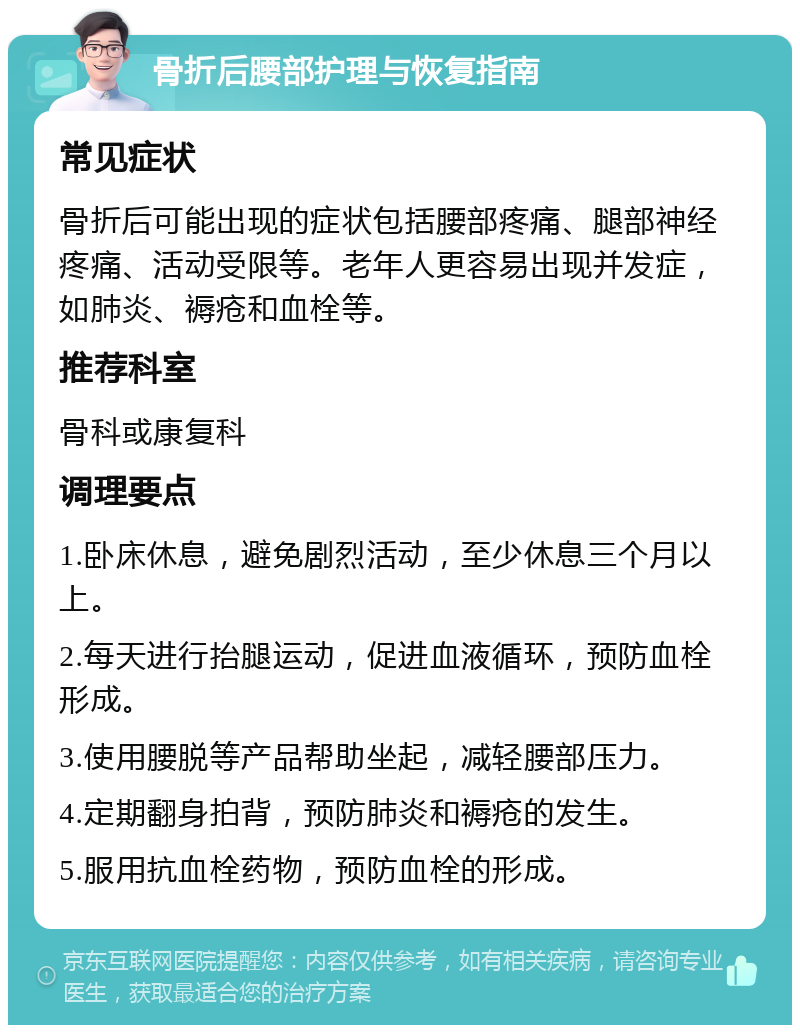 骨折后腰部护理与恢复指南 常见症状 骨折后可能出现的症状包括腰部疼痛、腿部神经疼痛、活动受限等。老年人更容易出现并发症，如肺炎、褥疮和血栓等。 推荐科室 骨科或康复科 调理要点 1.卧床休息，避免剧烈活动，至少休息三个月以上。 2.每天进行抬腿运动，促进血液循环，预防血栓形成。 3.使用腰脱等产品帮助坐起，减轻腰部压力。 4.定期翻身拍背，预防肺炎和褥疮的发生。 5.服用抗血栓药物，预防血栓的形成。