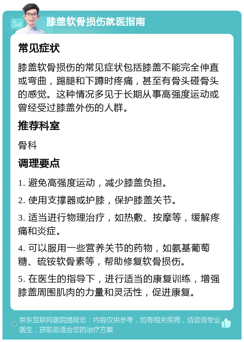 膝盖软骨损伤就医指南 常见症状 膝盖软骨损伤的常见症状包括膝盖不能完全伸直或弯曲，踢腿和下蹲时疼痛，甚至有骨头碰骨头的感觉。这种情况多见于长期从事高强度运动或曾经受过膝盖外伤的人群。 推荐科室 骨科 调理要点 1. 避免高强度运动，减少膝盖负担。 2. 使用支撑器或护膝，保护膝盖关节。 3. 适当进行物理治疗，如热敷、按摩等，缓解疼痛和炎症。 4. 可以服用一些营养关节的药物，如氨基葡萄糖、硫铵软骨素等，帮助修复软骨损伤。 5. 在医生的指导下，进行适当的康复训练，增强膝盖周围肌肉的力量和灵活性，促进康复。