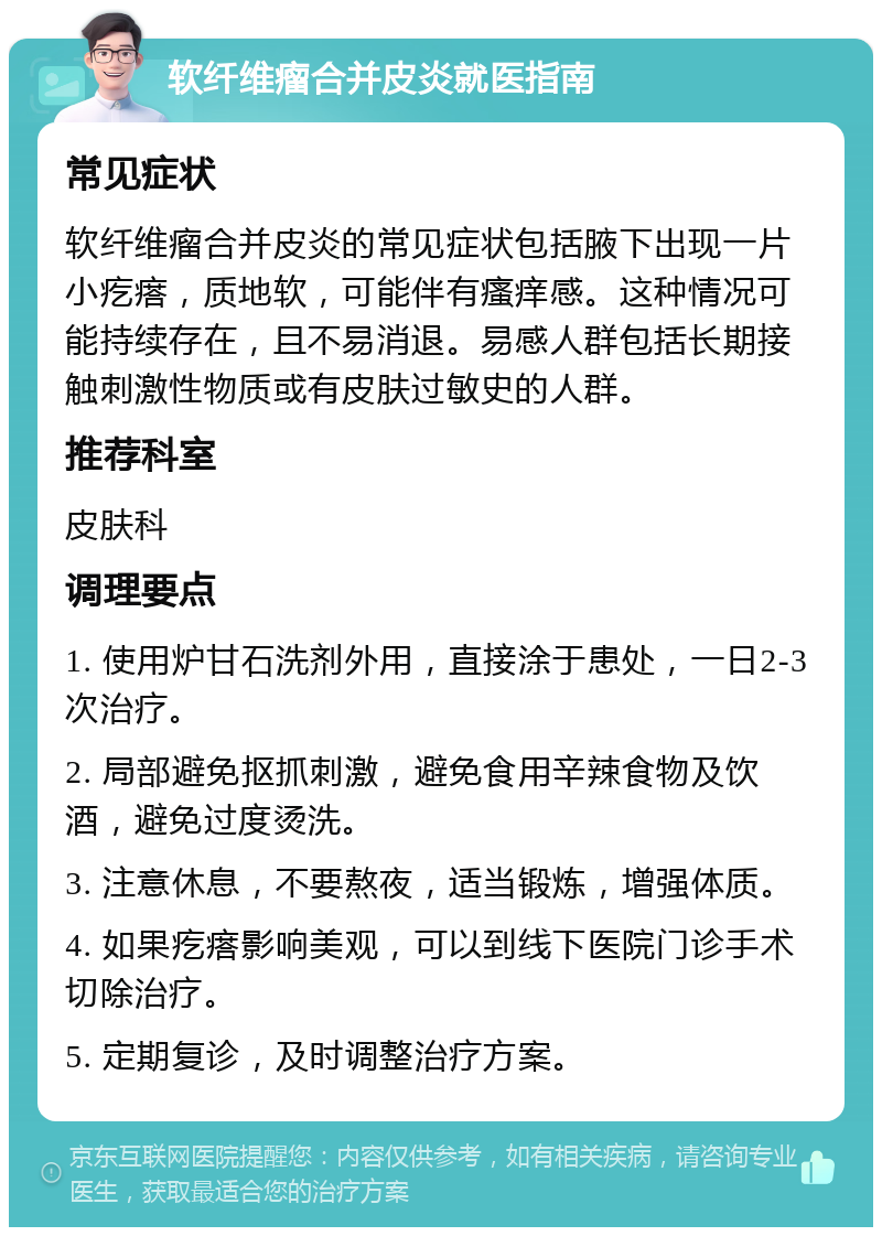 软纤维瘤合并皮炎就医指南 常见症状 软纤维瘤合并皮炎的常见症状包括腋下出现一片小疙瘩，质地软，可能伴有瘙痒感。这种情况可能持续存在，且不易消退。易感人群包括长期接触刺激性物质或有皮肤过敏史的人群。 推荐科室 皮肤科 调理要点 1. 使用炉甘石洗剂外用，直接涂于患处，一日2-3次治疗。 2. 局部避免抠抓刺激，避免食用辛辣食物及饮酒，避免过度烫洗。 3. 注意休息，不要熬夜，适当锻炼，增强体质。 4. 如果疙瘩影响美观，可以到线下医院门诊手术切除治疗。 5. 定期复诊，及时调整治疗方案。