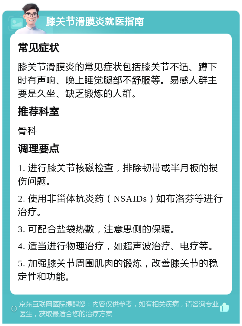 膝关节滑膜炎就医指南 常见症状 膝关节滑膜炎的常见症状包括膝关节不适、蹲下时有声响、晚上睡觉腿部不舒服等。易感人群主要是久坐、缺乏锻炼的人群。 推荐科室 骨科 调理要点 1. 进行膝关节核磁检查，排除韧带或半月板的损伤问题。 2. 使用非甾体抗炎药（NSAIDs）如布洛芬等进行治疗。 3. 可配合盐袋热敷，注意患侧的保暖。 4. 适当进行物理治疗，如超声波治疗、电疗等。 5. 加强膝关节周围肌肉的锻炼，改善膝关节的稳定性和功能。