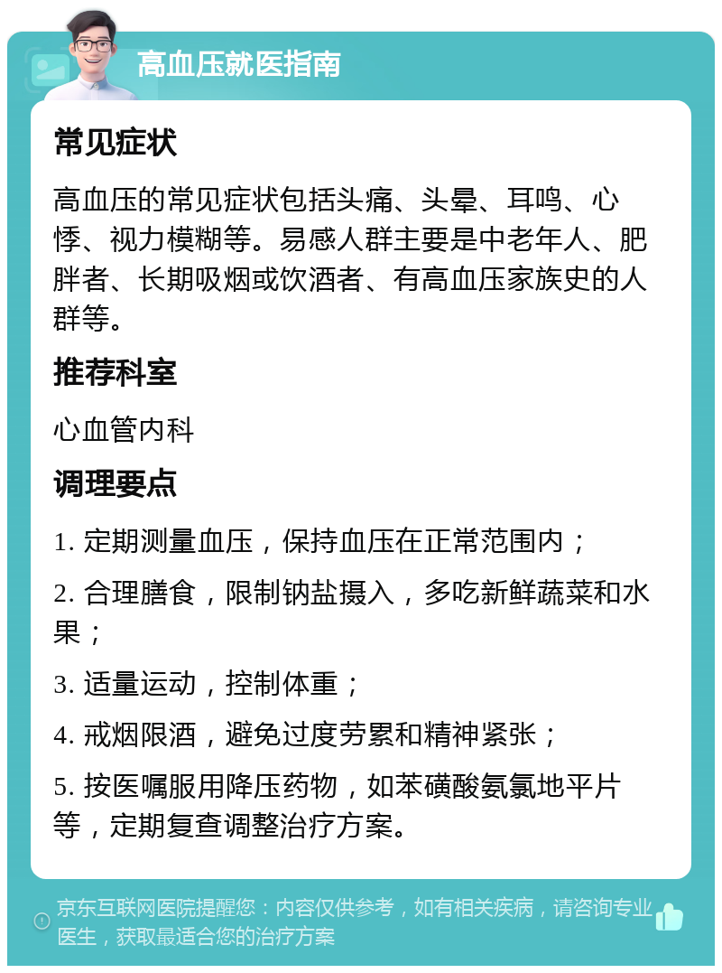 高血压就医指南 常见症状 高血压的常见症状包括头痛、头晕、耳鸣、心悸、视力模糊等。易感人群主要是中老年人、肥胖者、长期吸烟或饮酒者、有高血压家族史的人群等。 推荐科室 心血管内科 调理要点 1. 定期测量血压，保持血压在正常范围内； 2. 合理膳食，限制钠盐摄入，多吃新鲜蔬菜和水果； 3. 适量运动，控制体重； 4. 戒烟限酒，避免过度劳累和精神紧张； 5. 按医嘱服用降压药物，如苯磺酸氨氯地平片等，定期复查调整治疗方案。