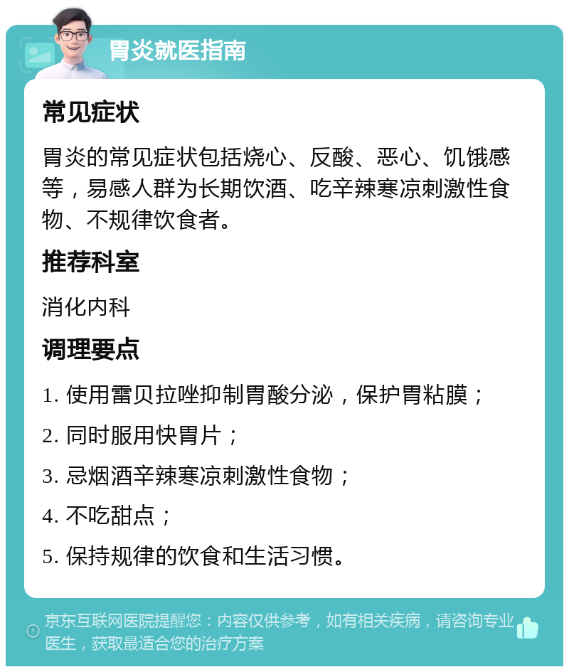 胃炎就医指南 常见症状 胃炎的常见症状包括烧心、反酸、恶心、饥饿感等，易感人群为长期饮酒、吃辛辣寒凉刺激性食物、不规律饮食者。 推荐科室 消化内科 调理要点 1. 使用雷贝拉唑抑制胃酸分泌，保护胃粘膜； 2. 同时服用快胃片； 3. 忌烟酒辛辣寒凉刺激性食物； 4. 不吃甜点； 5. 保持规律的饮食和生活习惯。