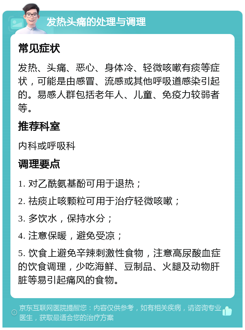 发热头痛的处理与调理 常见症状 发热、头痛、恶心、身体冷、轻微咳嗽有痰等症状，可能是由感冒、流感或其他呼吸道感染引起的。易感人群包括老年人、儿童、免疫力较弱者等。 推荐科室 内科或呼吸科 调理要点 1. 对乙酰氨基酚可用于退热； 2. 祛痰止咳颗粒可用于治疗轻微咳嗽； 3. 多饮水，保持水分； 4. 注意保暖，避免受凉； 5. 饮食上避免辛辣刺激性食物，注意高尿酸血症的饮食调理，少吃海鲜、豆制品、火腿及动物肝脏等易引起痛风的食物。