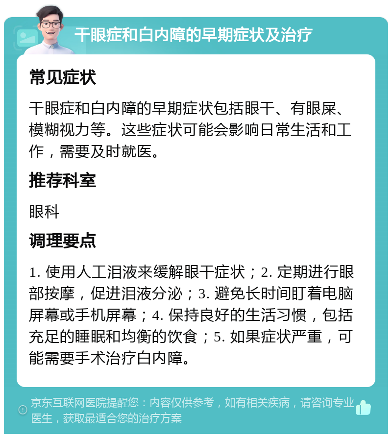 干眼症和白内障的早期症状及治疗 常见症状 干眼症和白内障的早期症状包括眼干、有眼屎、模糊视力等。这些症状可能会影响日常生活和工作，需要及时就医。 推荐科室 眼科 调理要点 1. 使用人工泪液来缓解眼干症状；2. 定期进行眼部按摩，促进泪液分泌；3. 避免长时间盯着电脑屏幕或手机屏幕；4. 保持良好的生活习惯，包括充足的睡眠和均衡的饮食；5. 如果症状严重，可能需要手术治疗白内障。