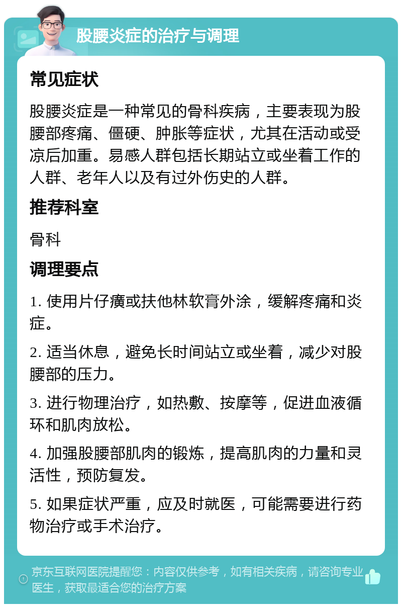 股腰炎症的治疗与调理 常见症状 股腰炎症是一种常见的骨科疾病，主要表现为股腰部疼痛、僵硬、肿胀等症状，尤其在活动或受凉后加重。易感人群包括长期站立或坐着工作的人群、老年人以及有过外伤史的人群。 推荐科室 骨科 调理要点 1. 使用片仔癀或扶他林软膏外涂，缓解疼痛和炎症。 2. 适当休息，避免长时间站立或坐着，减少对股腰部的压力。 3. 进行物理治疗，如热敷、按摩等，促进血液循环和肌肉放松。 4. 加强股腰部肌肉的锻炼，提高肌肉的力量和灵活性，预防复发。 5. 如果症状严重，应及时就医，可能需要进行药物治疗或手术治疗。