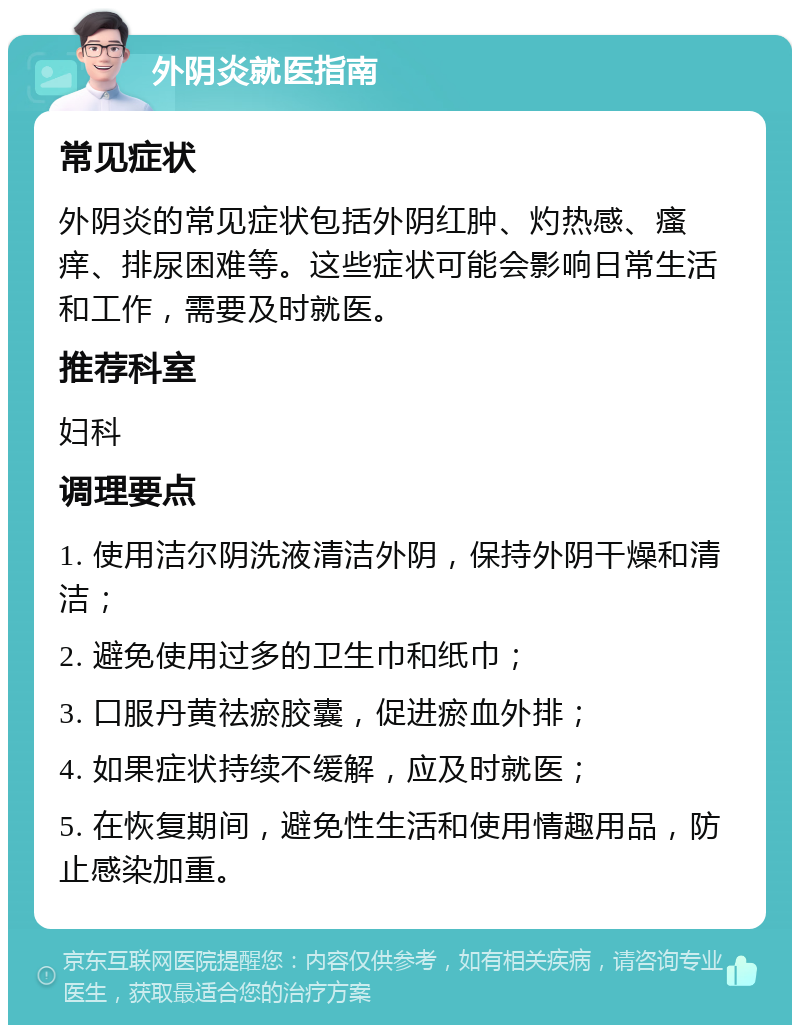 外阴炎就医指南 常见症状 外阴炎的常见症状包括外阴红肿、灼热感、瘙痒、排尿困难等。这些症状可能会影响日常生活和工作，需要及时就医。 推荐科室 妇科 调理要点 1. 使用洁尔阴洗液清洁外阴，保持外阴干燥和清洁； 2. 避免使用过多的卫生巾和纸巾； 3. 口服丹黄祛瘀胶囊，促进瘀血外排； 4. 如果症状持续不缓解，应及时就医； 5. 在恢复期间，避免性生活和使用情趣用品，防止感染加重。