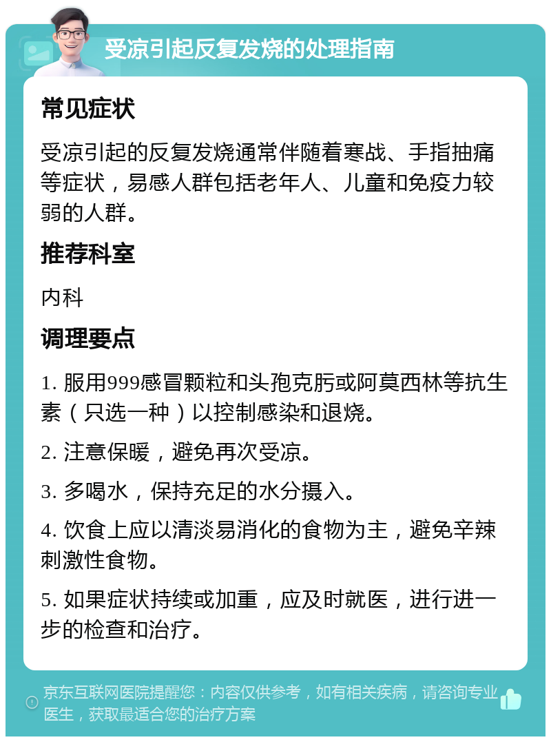 受凉引起反复发烧的处理指南 常见症状 受凉引起的反复发烧通常伴随着寒战、手指抽痛等症状，易感人群包括老年人、儿童和免疫力较弱的人群。 推荐科室 内科 调理要点 1. 服用999感冒颗粒和头孢克肟或阿莫西林等抗生素（只选一种）以控制感染和退烧。 2. 注意保暖，避免再次受凉。 3. 多喝水，保持充足的水分摄入。 4. 饮食上应以清淡易消化的食物为主，避免辛辣刺激性食物。 5. 如果症状持续或加重，应及时就医，进行进一步的检查和治疗。